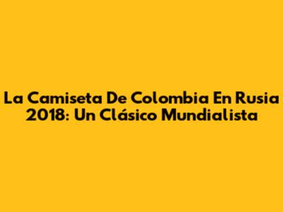 La Camiseta De Colombia En Rusia 2018: Un Clásico Mundialista