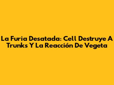 La Furia Desatada: Cell Destruye A Trunks Y La Reacción De Vegeta