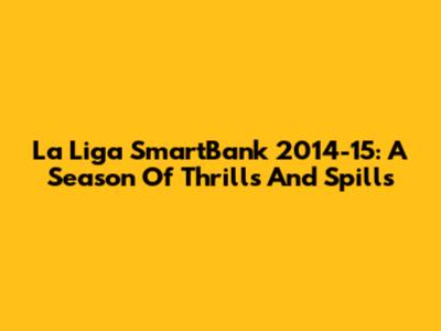 La Liga SmartBank 2014-15: A Season Of Thrills And Spills