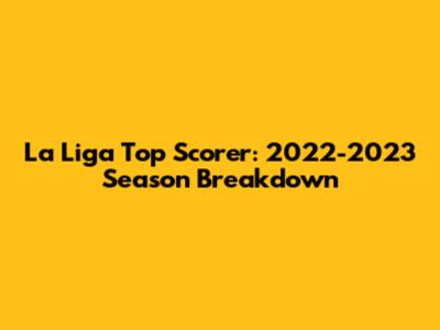La Liga Top Scorer: 2022-2023 Season Breakdown