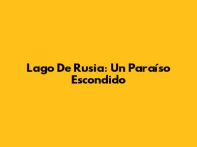 Lago De Rusia: Un Paraíso Escondido