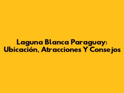 Laguna Blanca Paraguay: Ubicación, Atracciones Y Consejos