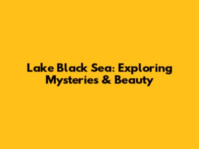 Lake Black Sea: Exploring Mysteries & Beauty