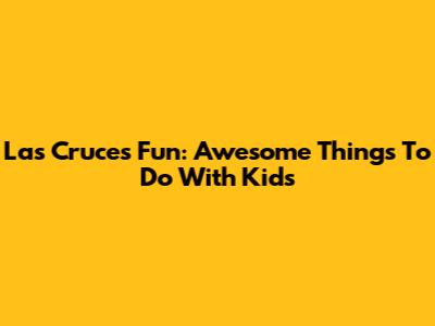 Las Cruces Fun: Awesome Things To Do With Kids