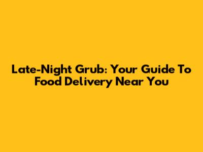 Late-Night Grub: Your Guide To Food Delivery Near You