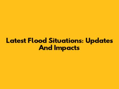 Latest Flood Situations: Updates And Impacts