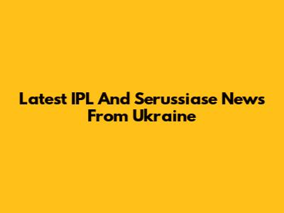 Latest IPL And Serussiase News From Ukraine