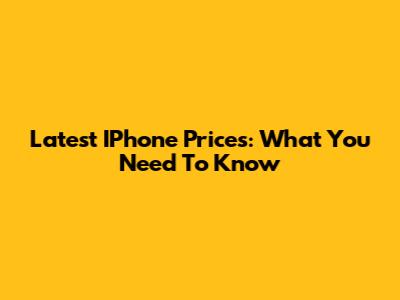 Latest IPhone Prices: What You Need To Know