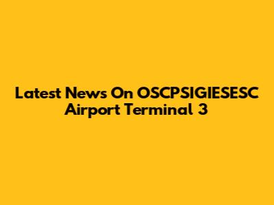 Latest News On OSCPSIGIESESC Airport Terminal 3