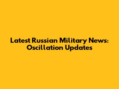 Latest Russian Military News: Oscillation Updates