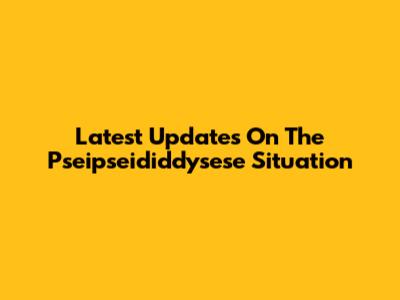 Latest Updates On The Pseipseididdysese Situation
