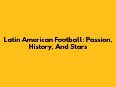 Latin American Football: Passion, History, And Stars