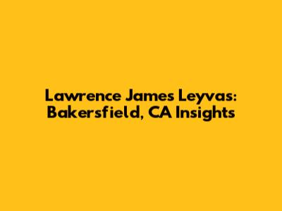Lawrence James Leyvas: Bakersfield, CA Insights