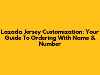 Lazada Jersey Customization: Your Guide To Ordering With Name & Number