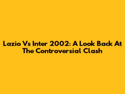 Lazio Vs Inter 2002: A Look Back At The Controversial Clash