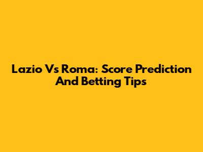 Lazio Vs Roma: Score Prediction And Betting Tips