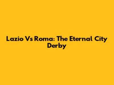 Lazio Vs Roma: The Eternal City Derby