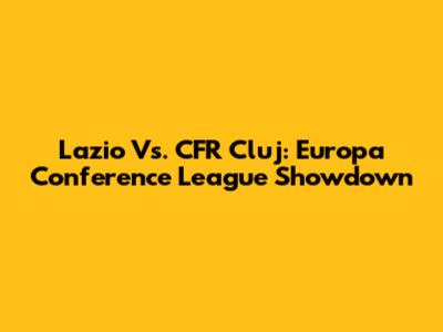 Lazio Vs. CFR Cluj: Europa Conference League Showdown
