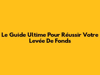 Le Guide Ultime Pour Réussir Votre Levée De Fonds