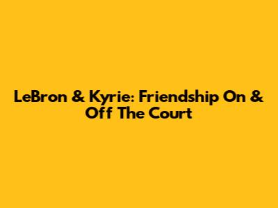 LeBron & Kyrie: Friendship On & Off The Court