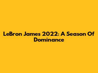 LeBron James 2022: A Season Of Dominance