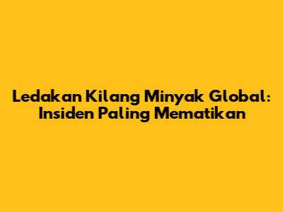 Ledakan Kilang Minyak Global: Insiden Paling Mematikan