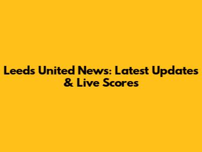 Leeds United News: Latest Updates & Live Scores