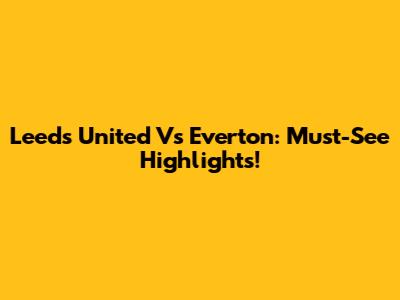 Leeds United Vs Everton: Must-See Highlights!