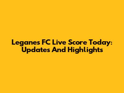 Leganes FC Live Score Today: Updates And Highlights