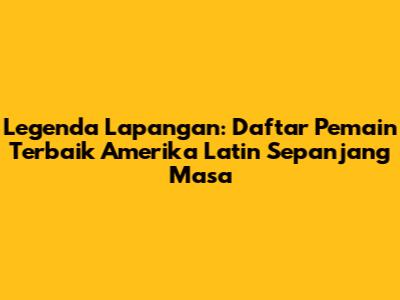 Legenda Lapangan: Daftar Pemain Terbaik Amerika Latin Sepanjang Masa