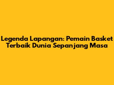 Legenda Lapangan: Pemain Basket Terbaik Dunia Sepanjang Masa