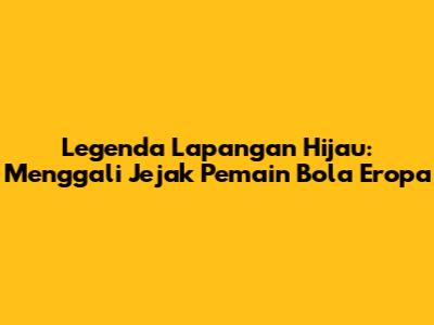 Legenda Lapangan Hijau: Menggali Jejak Pemain Bola Eropa