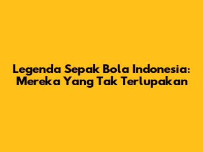 Legenda Sepak Bola Indonesia: Mereka Yang Tak Terlupakan