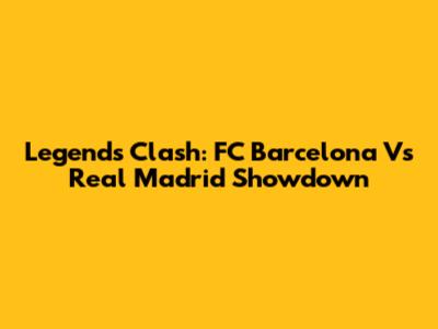 Legends Clash: FC Barcelona Vs Real Madrid Showdown