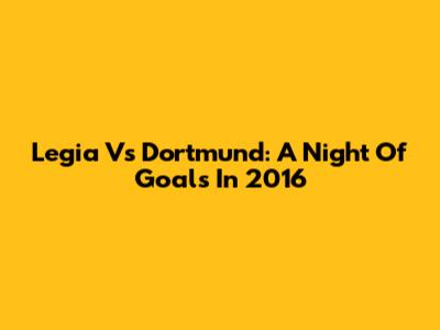 Legia Vs Dortmund: A Night Of Goals In 2016