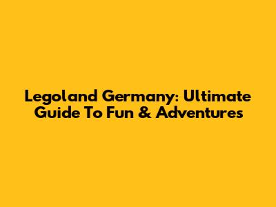 Legoland Germany: Ultimate Guide To Fun & Adventures