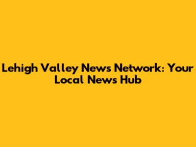 Lehigh Valley News Network: Your Local News Hub