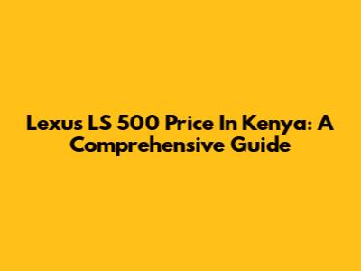 Lexus LS 500 Price In Kenya: A Comprehensive Guide