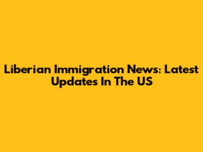 Liberian Immigration News: Latest Updates In The US