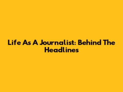 Life As A Journalist: Behind The Headlines