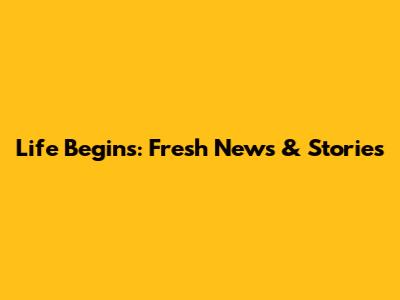 Life Begins: Fresh News & Stories