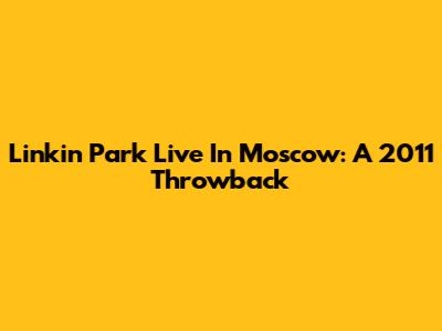 Linkin Park Live In Moscow: A 2011 Throwback