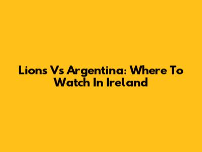 Lions Vs Argentina: Where To Watch In Ireland