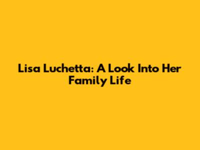 Lisa Luchetta: A Look Into Her Family Life