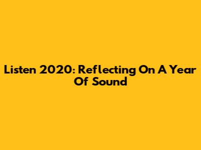 Listen 2020: Reflecting On A Year Of Sound