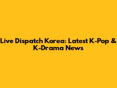 Live Dispatch Korea: Latest K-Pop & K-Drama News