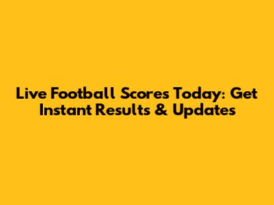 Live Football Scores Today: Get Instant Results & Updates