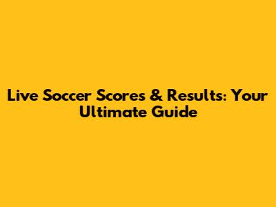 Live Soccer Scores & Results: Your Ultimate Guide