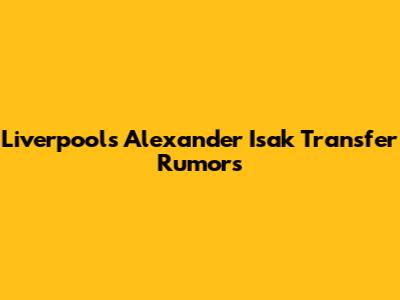 Liverpool's Alexander Isak Transfer Rumors