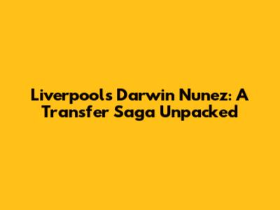 Liverpool's Darwin Nunez: A Transfer Saga Unpacked